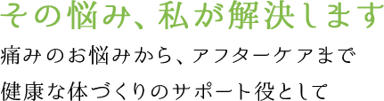 その悩み、私が解決します 痛みのお悩みから、アフターケアまで健康な体づくりのサポート役として